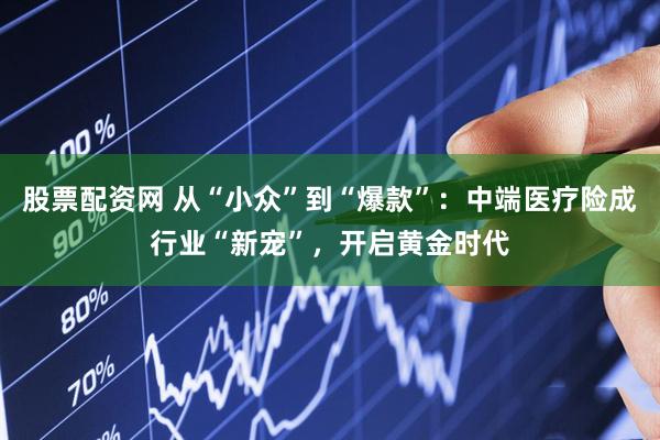 股票配资网 从“小众”到“爆款”：中端医疗险成行业“新宠”，开启黄金时代