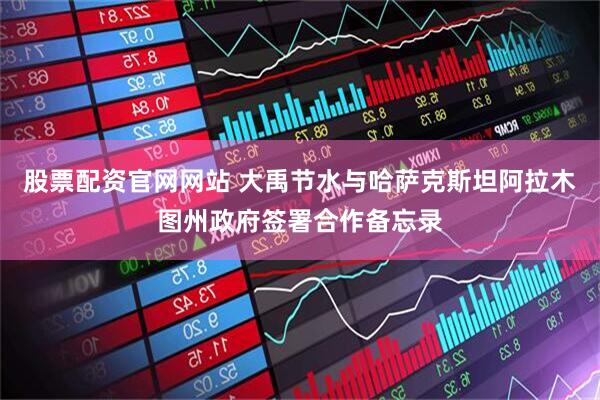 股票配资官网网站 大禹节水与哈萨克斯坦阿拉木图州政府签署合作备忘录