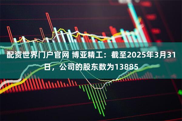 配资世界门户官网 博亚精工：截至2025年3月31日，公司的股东数为13885