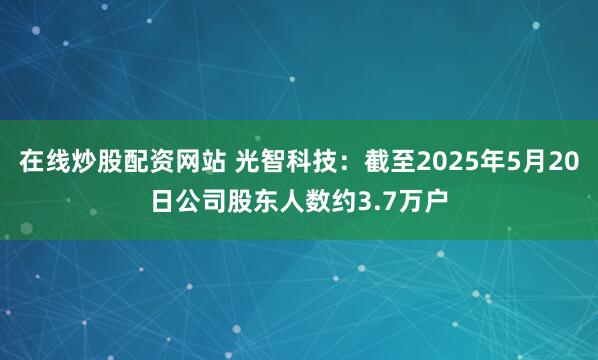 在线炒股配资网站 光智科技：截至2025年5月20日公司股东人数约3.7万户