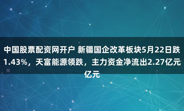 中国股票配资网开户 新疆国企改革板块5月22日跌1.43%，天富能源领跌，主力资金净流出2.27亿元