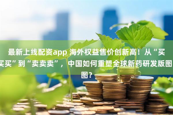 最新上线配资app 海外权益售价创新高！从“买买买”到“卖卖卖”，中国如何重塑全球新药研发版图？