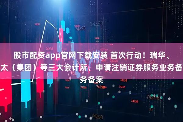 股市配资app官网下载安装 首次行动！瑞华、亚太（集团）等三大会计所，申请注销证券服务业务备案