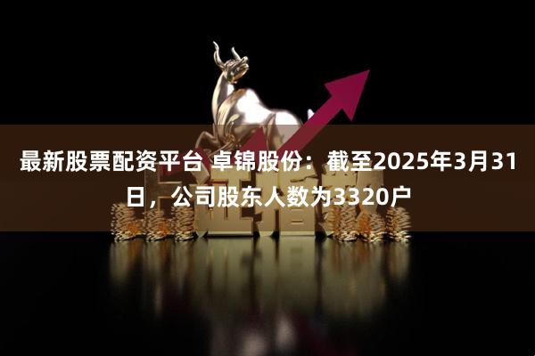 最新股票配资平台 卓锦股份：截至2025年3月31日，公司股东人数为3320户