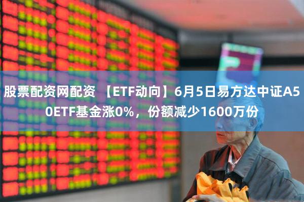 股票配资网配资 【ETF动向】6月5日易方达中证A50ETF基金涨0%，份额减少1600万份