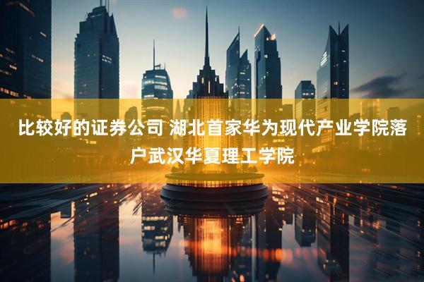 比较好的证券公司 湖北首家华为现代产业学院落户武汉华夏理工学院