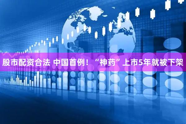 股市配资合法 中国首例！“神药”上市5年就被下架