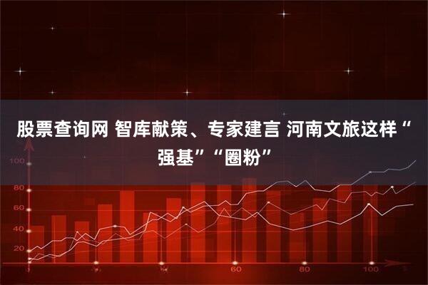 股票查询网 智库献策、专家建言 河南文旅这样“强基”“圈粉”