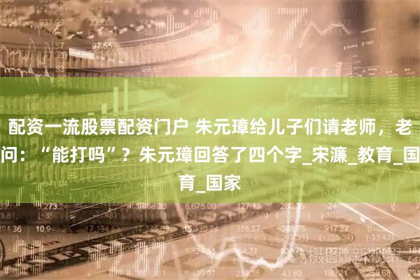 配资一流股票配资门户 朱元璋给儿子们请老师，老师问：“能打吗”？朱元璋回答了四个字_宋濂_教育_国家