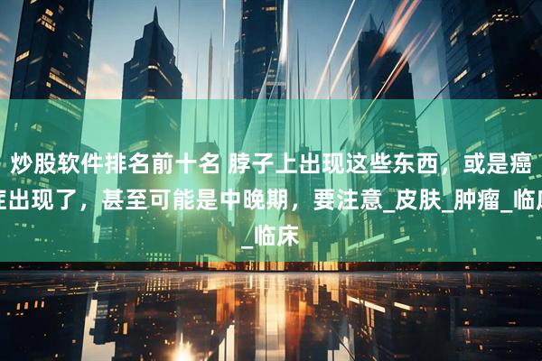 炒股软件排名前十名 脖子上出现这些东西，或是癌症出现了，甚至可能是中晚期，要注意_皮肤_肿瘤_临床