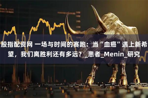 股指配资网 一场与时间的赛跑：当“血癌”遇上新希望，我们离胜利还有多远？_患者_Menin_研究
