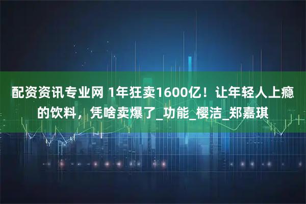 配资资讯专业网 1年狂卖1600亿！让年轻人上瘾的饮料，凭啥卖爆了_功能_樱洁_郑嘉琪