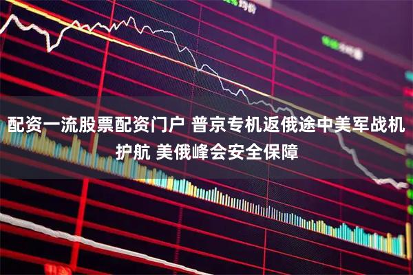 配资一流股票配资门户 普京专机返俄途中美军战机护航 美俄峰会安全保障