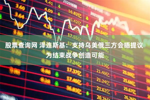股票查询网 泽连斯基：支持乌美俄三方会晤提议 为结束战争创造可能