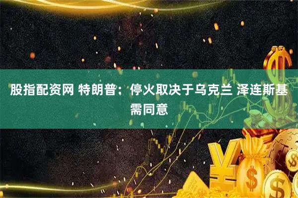 股指配资网 特朗普：停火取决于乌克兰 泽连斯基需同意