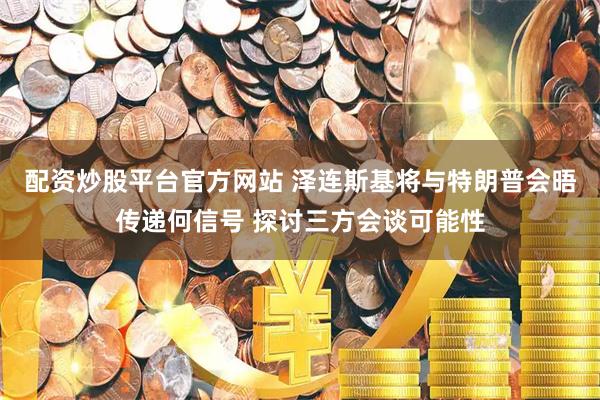 配资炒股平台官方网站 泽连斯基将与特朗普会晤传递何信号 探讨三方会谈可能性