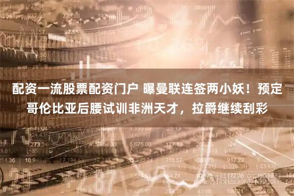配资一流股票配资门户 曝曼联连签两小妖！预定哥伦比亚后腰试训非洲天才，拉爵继续刮彩