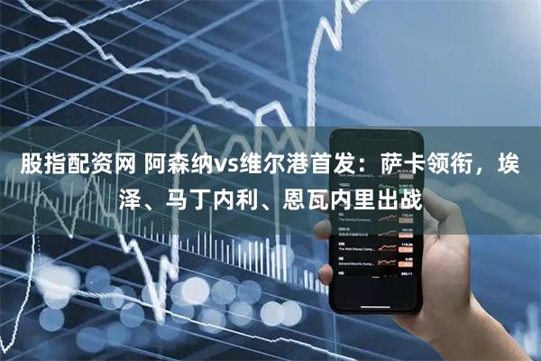 股指配资网 阿森纳vs维尔港首发：萨卡领衔，埃泽、马丁内利、恩瓦内里出战